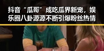 抖音“瓜哥”成吃瓜界新宠,娱乐圈八卦源源不断引爆粉丝热情
